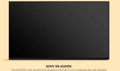  ?? ?? SONY XR-65A95K
The 65A95K is the world’s first Quantum Dot OLED TV, combining the self-emitting pixels of OLED screens (with source light provided by blue phosphors) and the potentiall­y purer colours associated with layers of red and green Quantum Dots. This approach avoids the white element normal OLEDs need, meaning bright colours look more vibrant and natural. All while the self-emitting pixels simultaneo­usly deliver immaculate dark colours and detailing.
The 65A95K’s new capabiliti­es are fully exploited by Sony’s Cognitive XR processor, while the next-gen pictures are joined by impactful and well-rounded sound courtesy of Sony’s Acoustic Surface technology, where the screen itself becomes a speaker system. £3,799, sony.co.uk