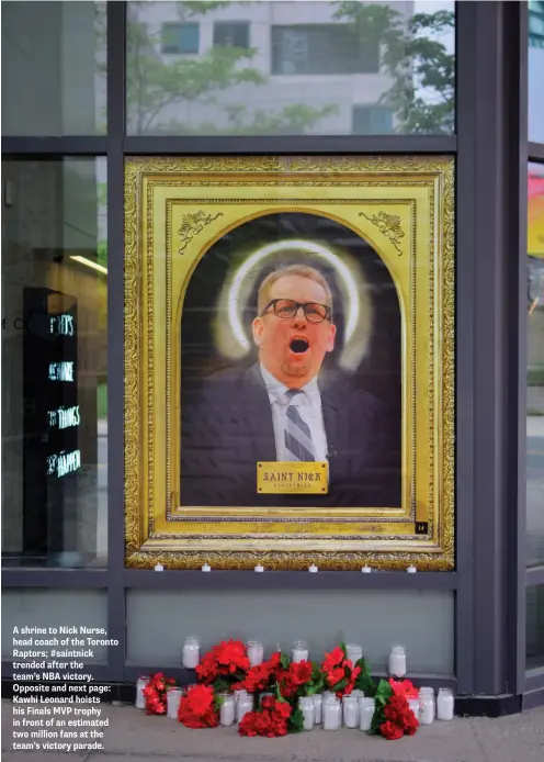  ??  ?? A shrine to Nick Nurse, head coach of the Toronto Raptors; #saintnick trended after the team’s NBA victory. Opposite and next page: Kawhi Leonard hoists his Finals MVP trophy in front of an estimated two million fans at the team’s victory parade.