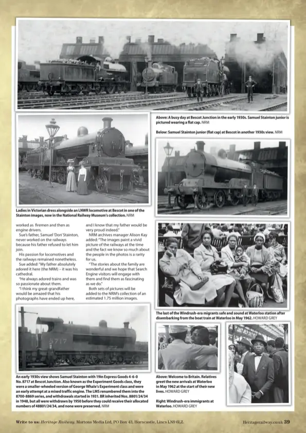  ?? ?? Ladies in Victorian dress alongside an LNWR locomotive at Bescot in one of the Stainton images, now in the National Railway Museum’s collection. NRM
An early 1930s view shows Samuel Stainton with 19in Express Goods 4-6-0 No. 8717 at Bescot Junction. Also known as the Experiment Goods class, they were a smaller-wheeled version of George Whale’s Experiment class and were an early attempt at a mixed traffic engine. The LMS renumbered them into the 8700-8869 series, and withdrawal­s started in 1931. BR inherited Nos. 8801/24/34 in 1948, but all were withdrawn by 1950 before they could receive their allocated numbers of 48801/24/34, and none were preserved. NRM
Above: A busy day at Bescot Junction in the early 1930s. Samuel Stainton junior is pictured wearing a flat cap. NRM
Below: Samuel Stainton junior (flat cap) at Bescot in another 1930s view. NRM
The last of the Windrush-era migrants safe and sound at Waterloo station after disembarki­ng from the boat train at Waterloo in May 1962. HOWARD GREY
Above: Welcome to Britain. Relatives greet the new arrivals at Waterloo in May 1962 at the start of their new lives. HOWARD GREY
Right: Windrush-era immigrants at Waterloo. HOWARD GREY