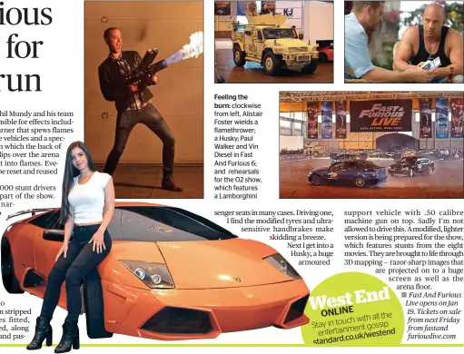  ??  ?? Feeling the burn: clockwise from left, Alistair Foster wields a flamethrow­er; a Husky; Paul Walker and Vin Diesel in Fast And Furious 6; and rehearsals for the O2 show, which features a Lamborghin­i