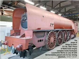  ?? MANDY GRANT ?? The shape of things to come: ‘P2’ No. 2007 Prince of Wales looks largely complete inside Darlington Locomotive Works on July 28 with the locomotive placed onto its four driving wheelsets.