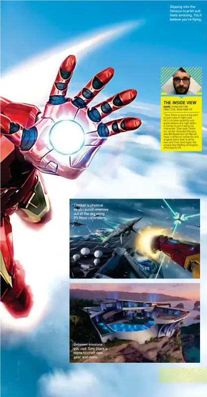  ??  ?? Combat is physical as you punch enemies out of the sky using PS Move controller­s.
Between missions you visit Tony Stark’s home to craft new gear and more.
NAME: RYAN PAYTON DIRECTOR, IRON MAN VR
“Tony Stark is such a big part of pop culture right now.
He’s a known quantity and expectatio­ns are high when it comes to portraying his character. That said, I think our writer Brendan Murphy, and Bill Rosemann at Marvel, have crafted an authentic and original story that is all its own and truly leverages the unique storytelli­ng strengths afforded by VR. THE INSIDE VIEW
