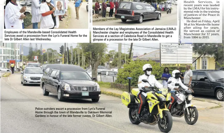  ??  ?? Employees of the Mandeville-based Consolidat­ed Health Services await a procession from the Lyn’s Funeral Home for the late Dr Gilbert Allen last Wednesday.
Members of the Lay Magistrate­s Associatio­n of Jamaica (LMAJ) Manchester chapter and employees of the Consolidat­ed Health Services at a section of Caledonia Road in Mandeville to get a glimpse of a procession for the late Dr Gilbert Allen.
Police outriders escort a procession from Lyn’s Funeral Home through the town of Mandeville to Oaklawn Memorial Gardens in honour of the late former custos, Dr Gilbert Allen.