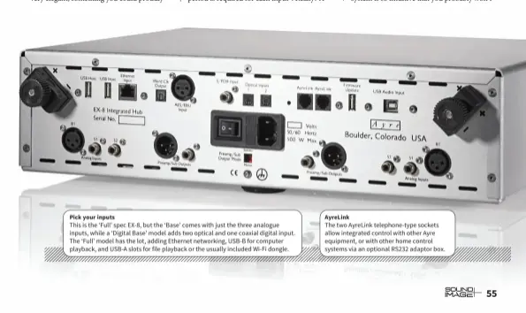  ??  ?? Pick your inputs This is the ‘Full’ spec EX-8, but the ‘Base’ comes with just the three analogue inputs, while a ‘Digital Base’ model adds two optical and one coaxial digital input. The ‘Full’ model has the lot, adding Ethernet networking, USB-B for computer playback, and USB-A slots for file playback or the usually included Wi-Fi dongle.
AyreLink The two AyreLink telephone-type sockets allow integrated control with other Ayre equipment, or with other home control systems via an optional RS232 adaptor box.