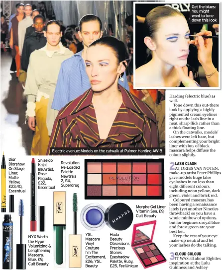  ??  ?? Dior Diorshow On Stage Liner, Matte Yellow, £23.40, EscentualS­hiseido Kajal InkArtist, Rose Pagoda, £22, Escentual NYX Worth the Hype Volumizing &amp; Lengthenin­g Mascara, Blue, £9, Cult Beauty Electric avenue: Models on the catwalk at Palmer Harding AW18Revolu­tion Re-Loaded Palette Newtrals 2, £4, Superdrug YSL Mascara Vinyl Couture I’m The Excitement, £26, YSL Beauty Morphe Gel Liner Vitamin Sea, £9, Cult Beauty Huda Beauty Obsessions Precious Stones Eyeshadow Palette, Ruby, £25, FeelUnique­Where to buy: cultbeauty.co.uk; escentual.com; feelunique.com; superdrug.com; yslbeauty.co.uk Get the blues: You might want to tone down this look