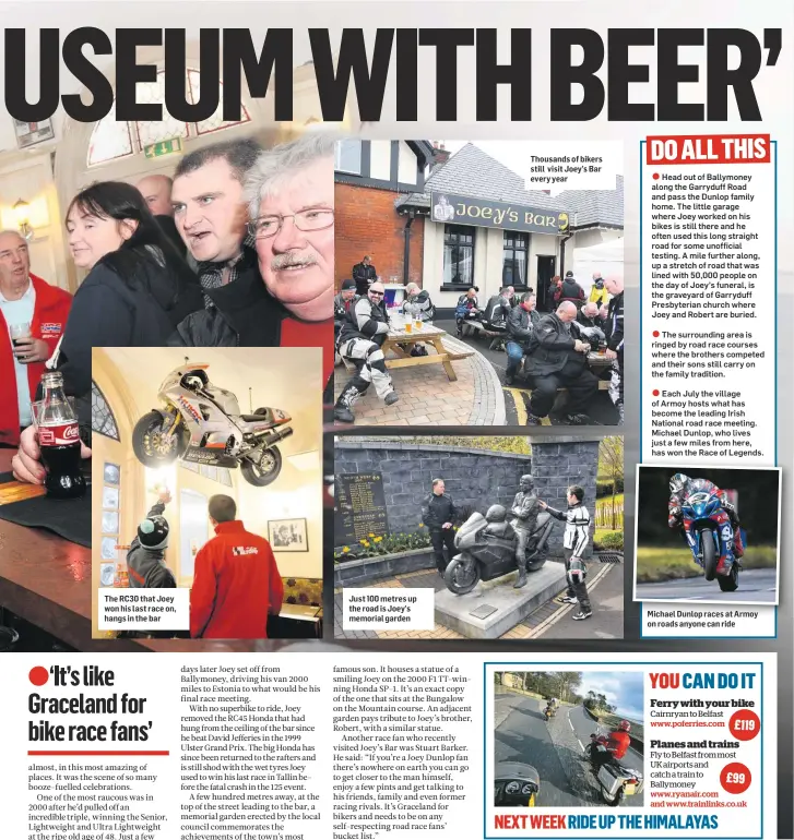 ??  ?? The RC30 that Joey won his last race on, hangs in the bar Just 100 metres up the road is Joey’s memorial garden Thousands of bikers still visit Joey’s Bar every year Michael Dunlop races at Armoy on roads anyone can ride