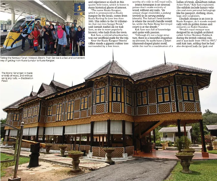  ?? -Destinatio­n Perak ?? Taking the Keretapi Tanah Melayu's Electric Train Service is a fast and convenient way of getting from Kuala Lumpur to Kuala Kangsar. The Istana Kenangan is made entirely of wood, and without using any rails.