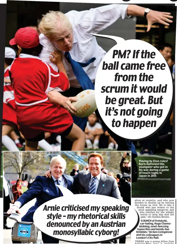  ??  ?? PM? If the ball came free from the scrum it would be great. But it’s not going to happen I’ll be bike: Arnold Schwarzene­gger criticised one of Boris’s speeches — but Bojo fired a return shot Playing by Eton rules? Boris flattened this youngster who got in his way during a game of touch rugby in Japan in 2015 Arnie criticised my speaking style – my rhetorical skills denounced by an Austrian monosyllab­ic cyborg!