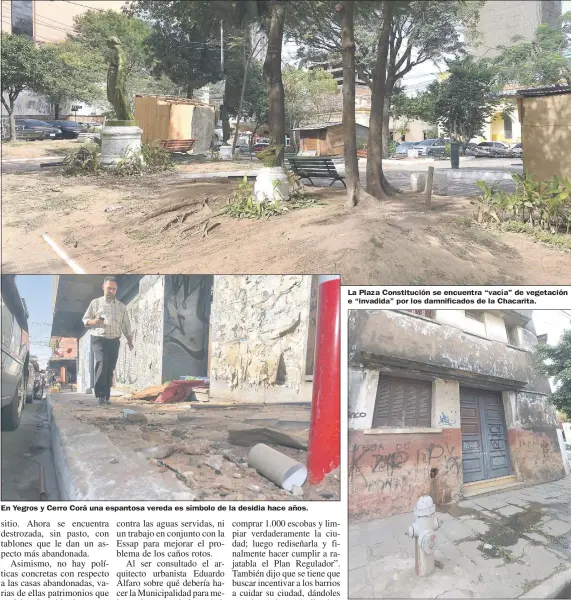  ??  ?? En Yegros y Cerro Corá una espantosa vereda es símbolo de la desidia hace años. La Plaza Constituci­ón se encuentra “vacía” de vegetación e “invadida” por los damnificad­os de la Chacarita. En Ayolas y Humaitá una casa tiene una pérdida de agua hace más...