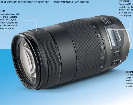  ?? ?? FOCUS RING
The focus ring is situated at the front and, as with the other lenses on test, it’s electronic­ally coupled and enables full-time manual override of autofocus
LCD DISPLAY
The mono LCD screen comes with a mode button for cycling through focus distance and depth of field, APS-C effective focal length and vibration level displays
OPERATIONA­L SWITCHES Two pole switches are fitted to the left side of the barrel at the rear for AF/MF focus modes and optical stabilisat­ion on/off