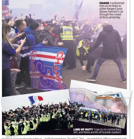  ??  ?? CHAOS A policeman trips as he helps to usher Rangers boss Steven Gerrard’s car through the crowd at Ibrox yesterday
LINE OF DUTY Cops try to control fans, left, and flares are let off outside stadium