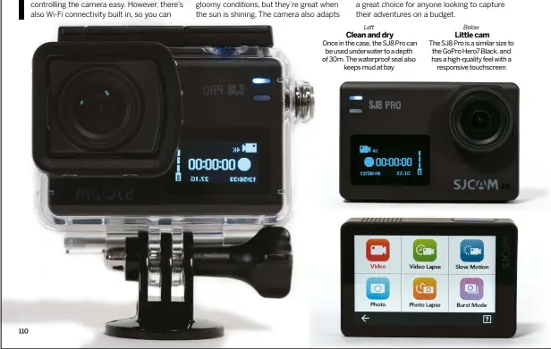  ??  ?? Left CLEAN AND DRY Once in the case, the SJ8 Pro can be used underwater to a depth of 30m. The waterproof seal also
keeps mud at bay
Below LITTLE CAM The SJ8 Pro is a similar size to the GoPro Hero7 Black, and has a high-quality feel with a
responsive touchscree­n