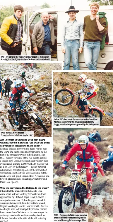  ??  ?? 1983 – The move to SWM came about as the doors of the Bultaco factory closed and machine supply became a problem. In late 1983 Glen made the move to the Jim Sandiford Montesa team in the UK. It was the start of many happy years in the sport supported...