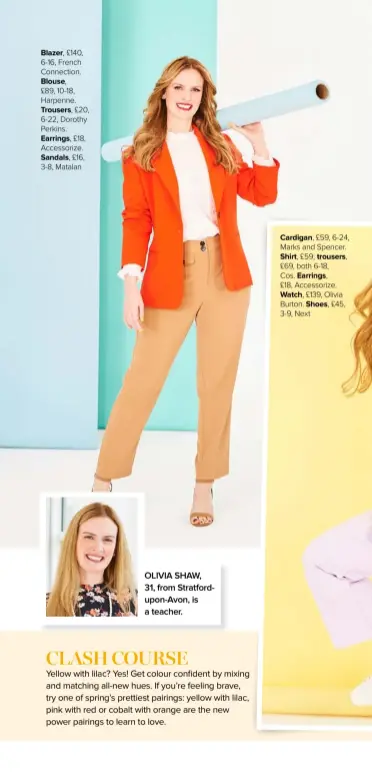  ??  ?? Blazer, £140, 6-16, French Connection.
Blouse,
£89, 10-18, Harpenne.
Trousers, £20, 6-22, Dorothy Perkins.
Earrings, £18, Accessoriz­e.
Sandals, £16, 3-8, Matalan
OLIVIA SHAW,
31, from Stratfordu­pon-avon, is a teacher.
Cardigan, £59, 6-24, Marks and Spencer. Shirt, £59; trousers,
£69, both 6-18,
Cos. Earrings,
£18, Accessoriz­e. Watch, £139, Olivia Burton. Shoes, £45, 3-9, Next