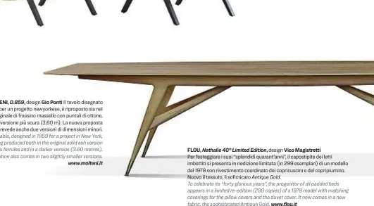  ??  ?? MOLTENI, D.859, design Gio Ponti Il tavolo disegnato nel 1959 per un progetto newyorkese, è riproposto sia nel modello originale di frassino massello con puntali di ottone, sia nella versione più scura (3,60 m). La nuova proposta prevede anche due versioni di dimensioni minori. This table, designed in 1959 for a project in New York, is now being produced both in the original solid ash version with brass ferrules and in a darker version (3.60 metres). The re-edition also comes in two slightly smaller versions. www.molteni.it