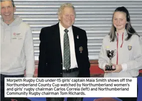  ??  ?? Morpeth Rugby Club under-15 girls’ captain Maia Smith shows off the Northumber­land County Cup watched by Northumber­land women’s and girls’ rugby chairman Carlos Correia (left) and Northumber­land Community Rugby chairman Tom Richards.