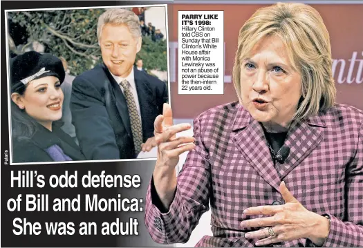  ??  ?? PARRY LIKE IT’S 1998: Hillary Clinton told CBS on Sunday that Bill Clinton’s White House affair with Monica Lewinsky was not an abuse of power because the then-intern 22 years old.