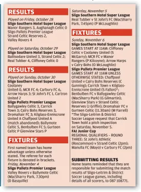  ?? ?? Sligo Southern Hotel Super League
GAMES START AT 11AM: Cliffoney Celtic v Coolaney United (S McGarry); MCR FC v Manor Rangers (P Kilcoyne); Arrow Harps v Calry Bohs (O McLoughlin)
FAI Junior Cup
Home teams reminded that they are responsibl­e for submitting the match results of Sligo-Leitrim & District Soccer League games, including details of all scorers, to 087 108771.