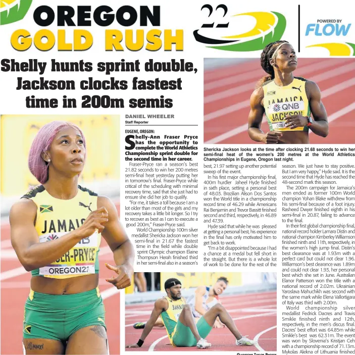  ?? GLADSTONE TAYLOR PHOTOS ?? Shelly-Ann Fraser-Pryce looks at the clock after storming to a fast 21.82 seconds to clinch her semi-final heat at the World Athletics Championsh­ips in Eugene, Oregon last night.
Shericka Jackson looks at the time after clocking 21.68 seconds to win her semi-final heat of the women’s 200 metres at the World Athletics Championsh­ips in Eugene, Oregon last night.
Jaheel Hyde of Jamaica, moments after clocking a personal best 48.03 seconds for sixth in the men’s 400 metres hurdles final, at the World Athletics Championsh­ips in Eugene, Oregon last night.