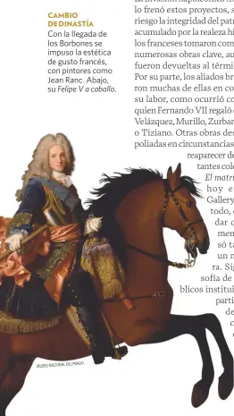  ??  ?? MADRINA DE LA PINACOTECA
El óleo de Bernardo López Piquer que se reproduce a la derecha destaca el papel de la reina Isabel de Braganza en la creación del Museo del Prado. CAMBIO DE DINASTÍA
Con la llegada de los Borbones se impuso la estética de gusto francés, con pintores como Jean Ranc. Abajo, su Felipe V a caballo.