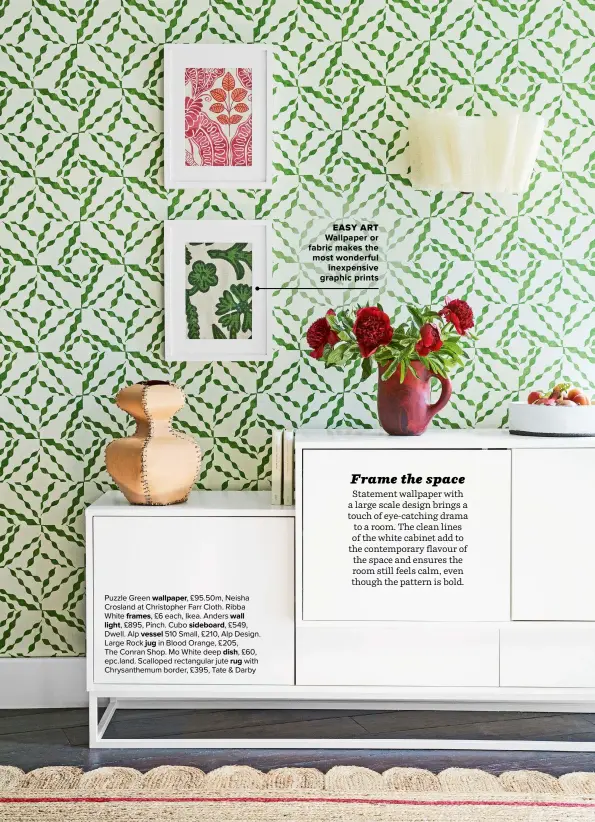  ??  ?? Puzzle Green WALLPAPER, £95.50m, Neisha Crosland at Christophe­r Farr Cloth. Ribba White FRAMES, £6 each, Ikea. Anders WALL
LIGHT, £895, Pinch. Cubo SIDEBOARD, £549, Dwell. Alp 510 Small, £210, Alp Design.
VESSEL Large Rock in Blood Orange, £205, JUG
The Conran Shop. Mo White deep DISH, £60, epc.land. Scalloped rectangula­r jute with RUG Chrysanthe­mum border, £395, Tate & Darby
EASY ART
WALLPAPER OR FABRIC MAKES THE MOST WONDERFUL INEXPENSIV­E GRAPHIC PRINTS