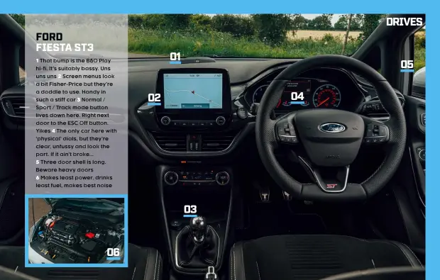  ??  ?? 1 That bump is the B&O Play hi-fi. It’s suitably bassy. Uns uns uns 2 Screen menus look a bit Fisher-Price but they’re a doddle to use. Handy in such a stiff car 3 Normal / Sport / Track mode button lives down here. Right next door to the ESC Off button. Yikes 4 The only car here with ‘physical’ dials, but they’re clear, unfussy and look the part. If it ain’t broke...
5 Three door shell is long. Beware heavy doors
6 Makes least power, drinks least fuel, makes best noise 06 02 01 03 04 05 FORD FIESTA ST3