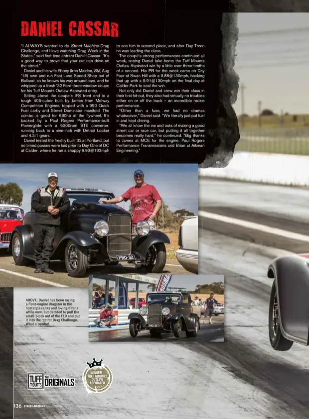  ??  ?? WINNER – TUFF MOUNTS OUTLAW ASPIRATED ABOVE: Daniel has been racing a front-engine dragster in the nostalgia ranks and loving it for a while now, but decided to pull the small-block out of the FED and put it into the ‘32 for Drag Challenge. What a combo!