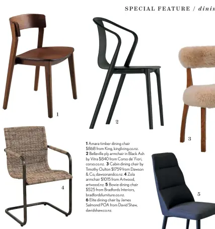  ??  ?? Amara timber dining chair $868 from King, kingliving.co.nz.
Belleville ply armchair in Black Ash by Vitra $840 from Corso de’ Fiori, corso.co.nz. Cabin dining chair by Timothy Oulton $1759 from Dawson & Co, dawsonandc­o.nz. Zola armchair $1015 from Artwood, artwood.nz. Bowie dining chair $525 from Bradfords Interiors, bradfordsf­urniture.co.nz.
Elite dining chair by James Salmond POA from David Shaw, davidshaw.co.nz.