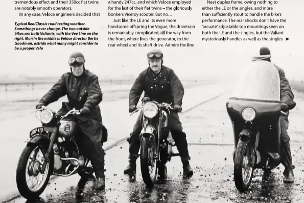  ??  ?? Typical RealClassi­c road testing weather. Somethings never change. The two outside bikes are both Valiants, with the Vee Line on the right. Man in the middle is Veloce director Bertie Goodman, astride what many might consider to be a proper Velo