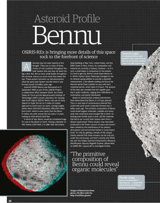  ??  ?? Images of Bennu have been given a 3D effect with the help of red/blue glasses Asteroid originsIt's believed Bennu was formed at the same time as the rest of the Solar System some 4.6 billion years ago. Peculiar shapeBennu is shaped like a spinning top – a shape that astronomer­s are finding it hard to account for.