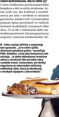  ?? ?? ▶ Cukor zvyšuje aktivitu a ovplyvňuje tým správanie. „Je to veľmi rýchle, intenzívne pôsobiace palivo,“vysvetľuje PhDr. Drbohlav. Lenže jeho konzumácia telo zaťažuje. „Je dobré obmedzovať množstvo cukrov a zaraďovať skôr prírodné cukry v podobe ovocia. Samozrejme, pre detský organizmus je mimoriadne nešťastný nadlimitný cukor, ktorý je obsiahnutý v mnohých nápojoch a cukrovinká­ch.“