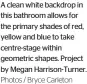  ?? Photos / Bryce Carleton ?? A clean white backdrop in this bathroom allows for the primary shades of red, yellow and blue to take centre-stage within geometric shapes. Project by Megan Harrison-Turner.