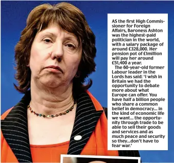  ??  ?? AS the first High Commission­er for Foreign Affairs, Baroness Ashton was the highest-paid politician in the world, with a salary package of around £328,000. Her pension pot of £1million will pay her around £51,400 a year.
The 60-year-old former Labour...