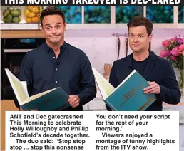  ??  ?? ANT and Dec gatecrashe­d This Morning to celebrate Holly Willoughby and Phillip Schofield’s decade together.
The duo said: “Stop stop stop ... stop this nonsense You don’t need your script for the rest of your morning.”
Viewers enjoyed a montage of funny highlights from the ITV show.