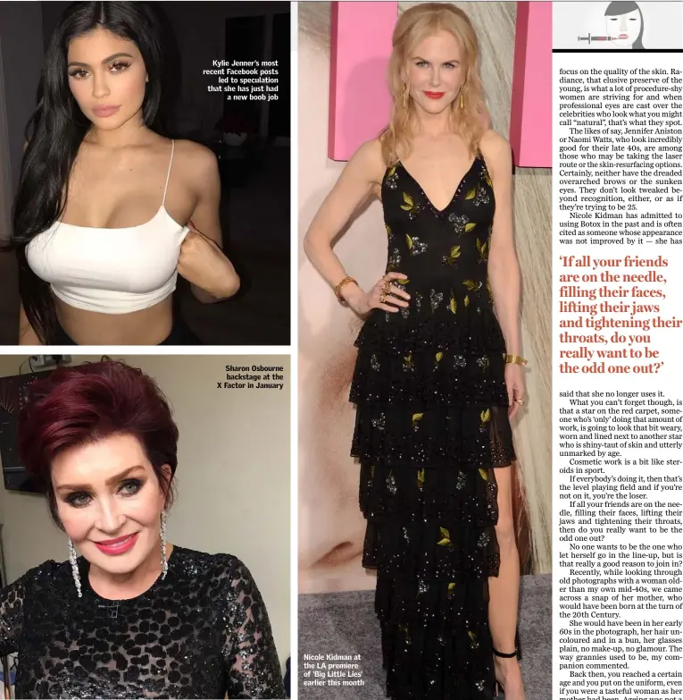  ??  ?? Kylie Jenner’s most recent Facebook posts led to speculatio­n that she has just had a new boob job Sharon Osbourne backstage at the X Factor in January Nicole Kidman at the LA premiere of ‘Big Little Lies’ earlier this month