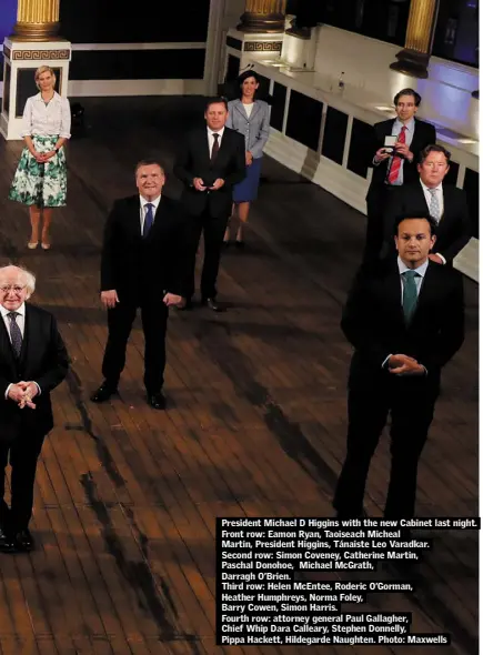  ??  ?? President Michael D Higgins with the new Cabinet last night. Front row: Eamon Ryan, Taoiseach Micheal
Martin, President Higgins, Tánaiste Leo Varadkar.
Second row: Simon Coveney, Catherine Martin,
Paschal Donohoe, Michael McGrath,
Darragh O’Brien.
Third row: Helen McEntee, Roderic O’Gorman,
Heather Humphreys, Norma Foley,
Barry Cowen, Simon Harris.
Fourth row: attorney general Paul Gallagher,
Chief Whip Dara Calleary, Stephen Donnelly,
Pippa Hackett, Hildegarde Naughten. Photo: Maxwells