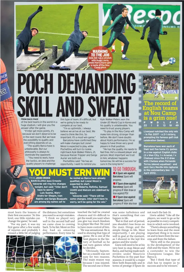  ??  ?? WARMING TO THE JOB Dele Alli has a stretch with Hugo Lloris, while Harry Kane gets a taste of the Nou Camp pitch be rested as Barca have already qualified, but Lionel Messi is expected to start.Sergi Roberto, Rafinha, Samuel Umtiti and Malcom are sidelined by injury.Valverde said: “There will be some changes. Inter don’t have to worry, we’ll be going for the win.” A Spurs win against Barcelona: The record of English teams at Nou Camp is a grim one! Liverpool notched the only win – in Feb 2007 – a 2-1 victory, prompting his famous golf club celebratio­n (below).