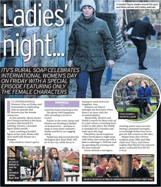  ??  ?? Paddy arrives in Belfast to look for his biological father, Bear Wolf A hooded figure sneaks around the yard and Moira senses she’s being watched Chas reveals a secret to Laurel Jacob is struck by an idea to sabotage David and Maya’s night away