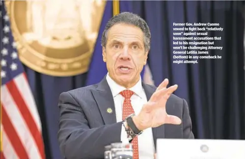  ?? ?? Former Gov. Andrew Cuomo vowed to fight back “relatively soon” against sexual harassment accusation­s that led to his resignatio­n but won’t be challengin­g Attorney General Letitia James (bottom) in any comeback he might attempt.