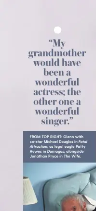  ??  ?? FROM TOP RIGHT: Glenn with co-star Michael Douglas in Fatal Attraction; as legal eagle Patty Hewes in Damages; alongside Jonathan Pryce in The Wife.