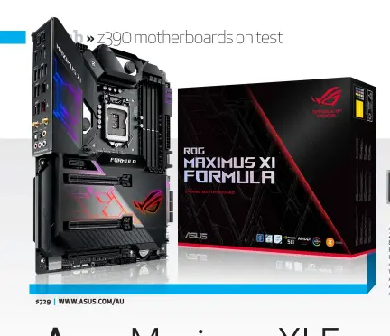  ??  ?? Asus ROG Maximus XI Formula; Intel Z390 Chipset; Socket 1151; Support for 8th &amp; 9th generation Intel Core Processors; 2x M. 2; 6x SATA; up to 5x USB 3.1 Gen 2, up to 10x USB 3.1 Gen 1, up to 4x USB 2.0; 802.11 a/ b/g/n/ac Wi-Fi, Intel I211AT 1G &amp; Aquantia AQC-111C 5G LAN; 1x HDMI; Realtek ALC1220 7.1 Channel High Definition Audio; ATX Form Factor $729 | WWW.ASUS.COM/AU