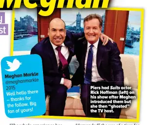  ??  ?? Piers had Suits actor Rick Hoffman (left) on his show after Meghan introduced them but she then “ghosted” the TV host.