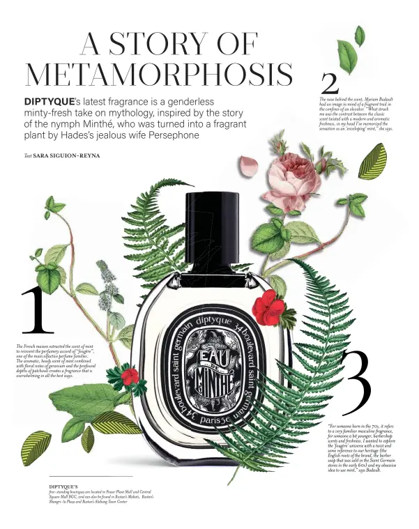  ??  ?? The French maison extracted the scent of mint to reinvent the perfumery accord of “fougère”, one of the main olfactive perfume families.
The aromatic, heady scent of mint combined with floral notes of geranium and the profound depths of patchouli creates a fragrance that is overwhelmi­ng in all the best ways. DIPTYQUE’S free-standing boutiques are located in Power Plant Mall and Central Square Mall BGC, and can also be found in Rustan’s Makati, Rustan’s Shangri-la Plaza and Rustan’s Alabang Town Center The nose behind the scent, Myriam Badault had an image in mind of a fragrant trail in the confines of an elevator. “What struck me was the contrast between the classic scent twisted with a modern and aromatic freshness, in my head I’ve memorized the sensation as an ‘enveloping’ mint,” she says. “For someone born in the 70s, it refers to a very familiar masculine fragrance, for someone a bit younger, barbershop scents and freshness. I wanted to explore the 'fougère' universe with a twist and some reference to our heritage (the English roots of the brand, the barber soap that was sold in the Saint Germain stores in the early 60s) and my obsessive idea to use mint,” says Badault.