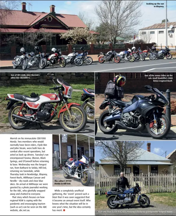  ??  ?? Son of CB1100R; Glen Merrick’s ultra rare CB250RS-Z.
The editor’s VF750 Honda in Hill End.
Soaking up the sun in Blayney.
One of the newer bikes on the run: Geoff Radcliffe’s 2008 Rotax-engined Buell.
Born and bred in Hill End, Gary Hocking outside his grandparen­ts’ original home.