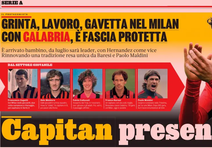  ?? GETTY ?? Aldo Maldera Fulvio Collovati
Dalle giovanili in prima squadra. Scoperto dal Trap, in rossonero Vinse la “stella”, fu capitano in B, con i giovani e gli adulti. Poi, certo, poi passò alla Roma il passaggio all’Inter...
Franco Baresi
Un capitano con una sola maglia. Bresciano come Calabria, 719 gare col Milan, oggi in società
Paolo Maldini
Cesare è cresciuto nella Triestina, per lui solo Milan. Dopo 902 gare, ha il record di presenze all time Cuore
rossonero Davide Calabria, 25 anni, dalle giovanili rossonere fino alla prima squadra, con fascia al braccio