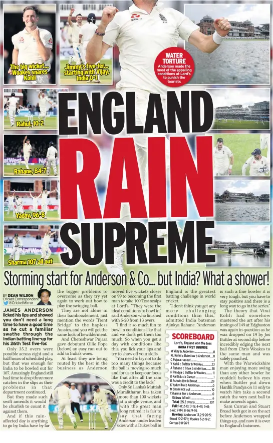  ??  ?? The big wicket... Woakes snares Kohli Rahul, 10-2 Rahane, 84-7 Yadav, 96-8 Sharma 107 all out Jimmy’s five-fer... starting with Vijay, India 0-1 WATER TORTURE Anderson made the most of the appalling conditions at Lord’s to punish the tourists