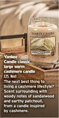  ?? ?? Yankee
Candle classic large warm cashmere candle
£25, Next
The next best thing to living a cashmere lifestyle? Scent surroundin­g with woody notes of sandalwood and earthy patchouli, from a candle inspired by cashmere.
