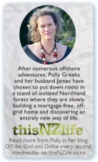  ??  ?? After numerous offshore adventures, Polly Greeks and her husband James have chosen to put down roots in a stand of isolated Northland forest where they are slowly building a mortgage- free, offgrid home and discoverin­g an entirely new way of...