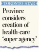  ??  ?? Province considers creation of health-care ‘super agency’ The health minister on Monday confirmed plans for a new superagenc­y, as the Star reported. last month.