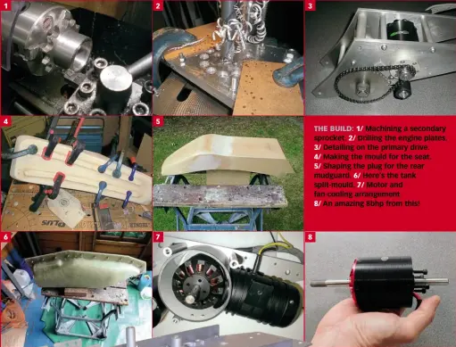  ??  ?? 1 4 6 2 5 7 3 8 THE BUILD: 1/ Machining a secondary sprocket. 2/ Drilling the engine plates. 3/ Detailing on the primary drive. 4/ Making the mould for the seat. 5/ Shaping the plug for the rear mudguard. 6/ Here’s the tank split-mould. 7/ Motor and...